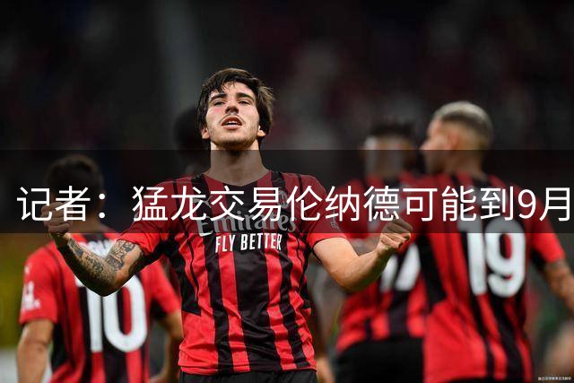 记者：猛龙交易伦纳德可能到9月才有进展，调查还未接近结束